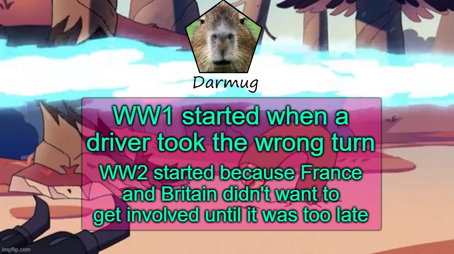 Darmug's announcement template | WW1 started when a driver took the wrong turn; WW2 started because France and Britain didn't want to get involved until it was too late | image tagged in darmug's announcement template | made w/ Imgflip meme maker