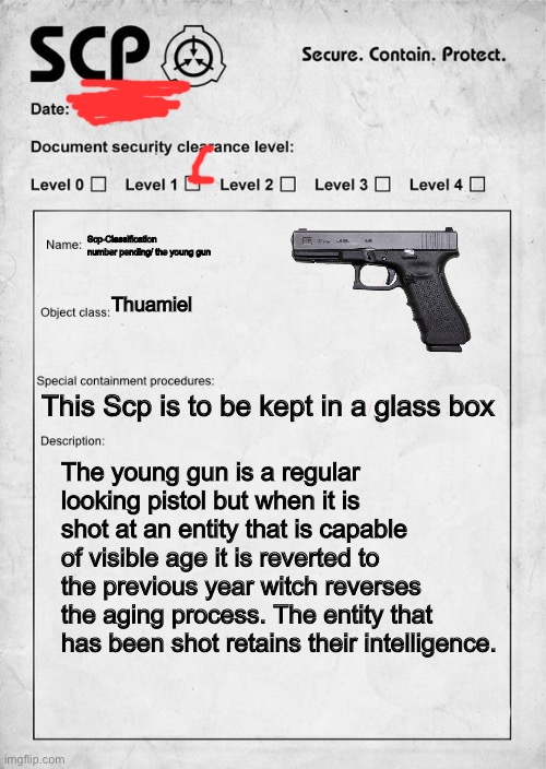SCP document | Scp-Classification number pending/ the young gun; Thuamiel; This Scp is to be kept in a glass box; The young gun is a regular looking pistol but when it is shot at an entity that is capable of visible age it is reverted to the previous year witch reverses the aging process. The entity that has been shot retains their intelligence. | image tagged in scp document | made w/ Imgflip meme maker
