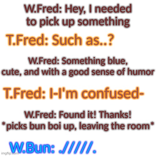 ;w; | W.Fred: Hey, I needed to pick up something; T.Fred: Such as..? W.Fred: Something blue, cute, and with a good sense of humor; T.Fred: I-I'm confused-; W.Fred: Found it! Thanks! *picks bun boi up, leaving the room*; W.Bun: ./////. | image tagged in blank transparent square,oof | made w/ Imgflip meme maker