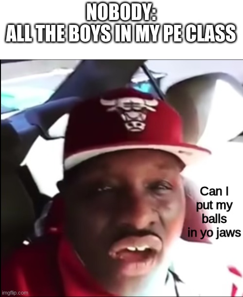 Can I put my balls in yo jaws | NOBODY:
ALL THE BOYS IN MY PE CLASS | image tagged in can i put my balls in yo jaws | made w/ Imgflip meme maker