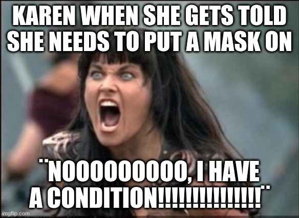Angry Xena | KAREN WHEN SHE GETS TOLD SHE NEEDS TO PUT A MASK ON; ¨NOOOOOOOOO, I HAVE A CONDITION!!!!!!!!!!!!!!!¨ | image tagged in angry xena | made w/ Imgflip meme maker