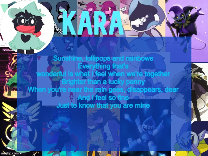 kara's deltarune temp | Sunshine, lollipops and rainbows
Everything that's wonderful is what I feel when we're together
Brighter than a lucky penny
When you're near the rain goes, disappears, dear
And I feel so fine
Just to know that you are mine | image tagged in kara's deltarune temp | made w/ Imgflip meme maker