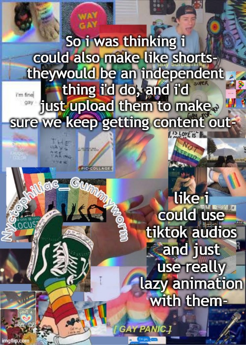 :P | So i was thinking i could also make like shorts- theywould be an independent thing i'd do, and i'd just upload them to make sure we keep getting content out-; like i could use tiktok audios and just use really lazy animation with them- | image tagged in i've out gayed myself with this temp | made w/ Imgflip meme maker