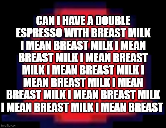 bjhuvyctrf | CAN I HAVE A DOUBLE ESPRESSO WITH BREAST MILK I MEAN BREAST MILK I MEAN BREAST MILK I MEAN BREAST MILK I MEAN BREAST MILK I MEAN BREAST MILK I MEAN BREAST MILK I MEAN BREAST MILK I MEAN BREAST MILK I MEAN BREAST | image tagged in nubert | made w/ Imgflip meme maker