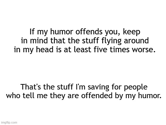 Wanna hear sumthin? | If my humor offends you, keep in mind that the stuff flying around in my head is at least five times worse. That's the stuff I'm saving for people who tell me they are offended by my humor. | image tagged in blank white template,censorship,free speech,say what,social media | made w/ Imgflip meme maker