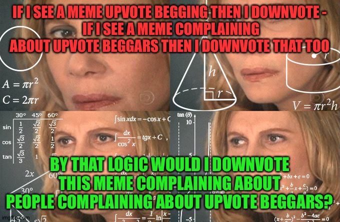 Upvote begging or not? Tell me what you think in the comments. Wait, comments begging...AAAAAHHHH!!!!!! | IF I SEE A MEME UPVOTE BEGGING THEN I DOWNVOTE -
 IF I SEE A MEME COMPLAINING ABOUT UPVOTE BEGGARS THEN I DOWNVOTE THAT TOO; BY THAT LOGIC WOULD I DOWNVOTE THIS MEME COMPLAINING ABOUT PEOPLE COMPLAINING ABOUT UPVOTE BEGGARS? | image tagged in calculating meme | made w/ Imgflip meme maker