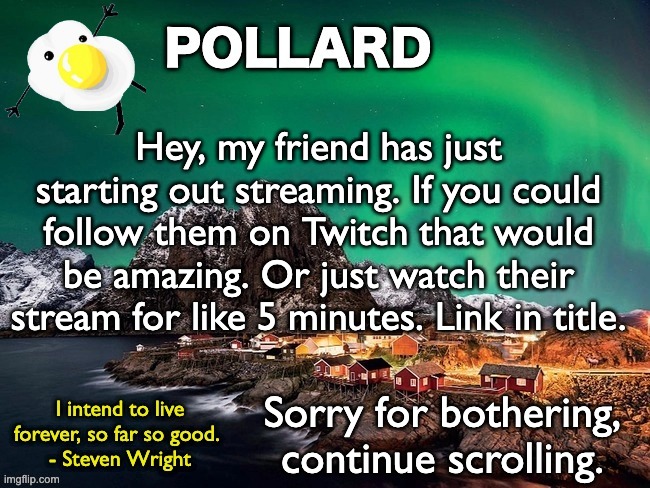 They're really nice and I owe them https://www.twitch.tv/dream_l3g1t | Hey, my friend has just starting out streaming. If you could follow them on Twitch that would be amazing. Or just watch their stream for like 5 minutes. Link in title. Sorry for bothering, continue scrolling. | image tagged in pollard template,memes,unfunny | made w/ Imgflip meme maker