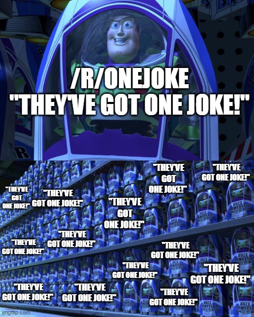 Buzz lightyear | /R/ONEJOKE
"THEY'VE GOT ONE JOKE!"; "THEY'VE GOT ONE JOKE!"; "THEY'VE GOT ONE JOKE!"; "THEY'VE GOT ONE JOKE!"; "THEY'VE GOT ONE JOKE!"; "THEY'VE GOT ONE JOKE!"; "THEY'VE GOT ONE JOKE!"; "THEY'VE GOT ONE JOKE!"; "THEY'VE GOT ONE JOKE!"; "THEY'VE GOT ONE JOKE!"; "THEY'VE GOT ONE JOKE!"; "THEY'VE GOT ONE JOKE!"; "THEY'VE GOT ONE JOKE!"; "THEY'VE GOT ONE JOKE!" | image tagged in buzz lightyear | made w/ Imgflip meme maker