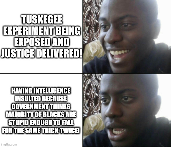 Happy / Shock | TUSKEGEE EXPERIMENT BEING EXPOSED AND JUSTICE DELIVERED! HAVING INTELLIGENCE INSULTED BECAUSE GOVERNMENT THINKS MAJORITY OF BLACKS ARE STUPID ENOUGH TO FALL FOR THE SAME TRICK TWICE! | image tagged in happy / shock,government corruption,covidiots,covid vaccine | made w/ Imgflip meme maker