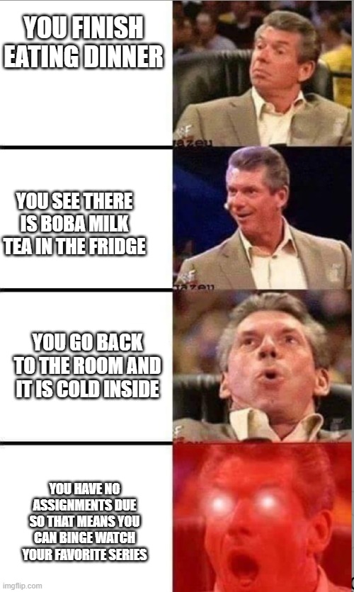 Miss those days | YOU FINISH EATING DINNER; YOU SEE THERE IS BOBA MILK TEA IN THE FRIDGE; YOU GO BACK TO THE ROOM AND IT IS COLD INSIDE; YOU HAVE NO ASSIGNMENTS DUE SO THAT MEANS YOU CAN BINGE WATCH YOUR FAVORITE SERIES | image tagged in vince mcmahon | made w/ Imgflip meme maker