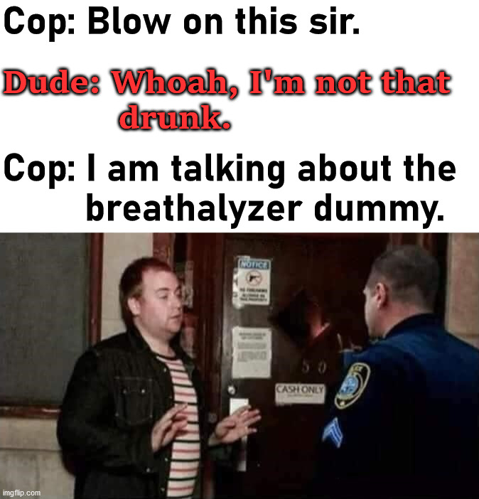 Misunderstanding |  Cop: Blow on this sir. Dude: Whoah, I'm not that 
            drunk. Cop: I am talking about the 
        breathalyzer dummy. | image tagged in cops,drunk guy,breathe,blowing | made w/ Imgflip meme maker
