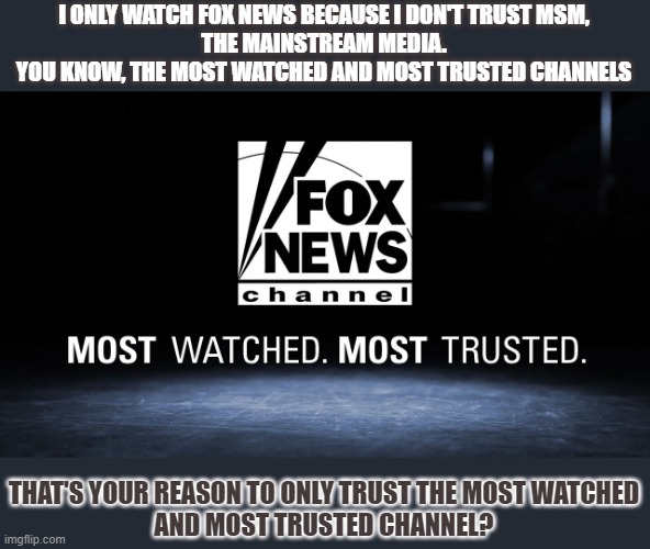 Why don't people trust mainstream media and why don't they think Fox is MSM? | I ONLY WATCH FOX NEWS BECAUSE I DON'T TRUST MSM,
THE MAINSTREAM MEDIA.
YOU KNOW, THE MOST WATCHED AND MOST TRUSTED CHANNELS; THAT'S YOUR REASON TO ONLY TRUST THE MOST WATCHED
AND MOST TRUSTED CHANNEL? | image tagged in msm,msm lies,fox news,trust,fake news | made w/ Imgflip meme maker