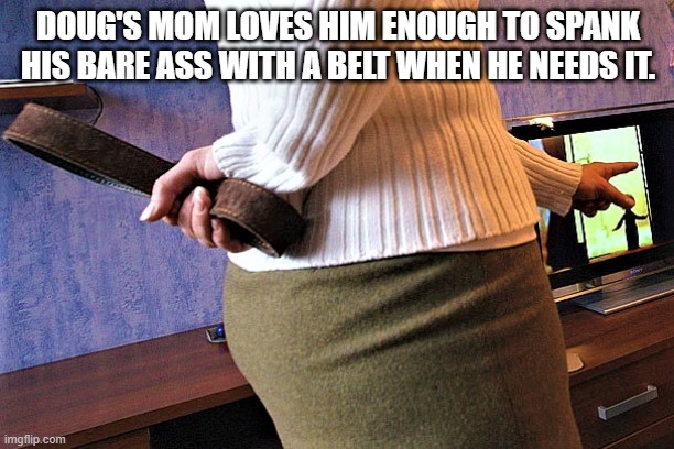 Mom spanking Son | DOUG'S MOM LOVES HIM ENOUGH TO SPANK HIS BARE ASS WITH A BELT WHEN HE NEEDS IT. | image tagged in spanking,bare bottom spanking,belt spanking,otk spanking,hairbrush spanking,paddling | made w/ Imgflip meme maker