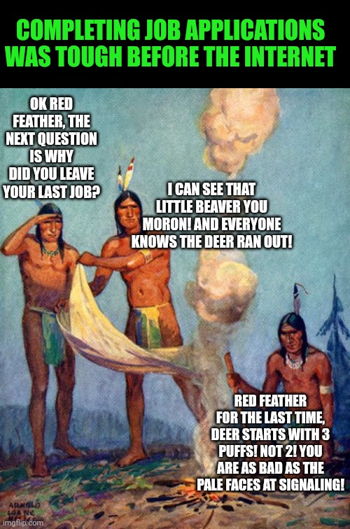Job applications were tougher in the past | COMPLETING JOB APPLICATIONS WAS TOUGH BEFORE THE INTERNET; OK RED FEATHER, THE NEXT QUESTION IS WHY DID YOU LEAVE YOUR LAST JOB? I CAN SEE THAT LITTLE BEAVER YOU MORON! AND EVERYONE KNOWS THE DEER RAN OUT! RED FEATHER FOR THE LAST TIME, DEER STARTS WITH 3 PUFFS! NOT 2! YOU ARE AS BAD AS THE PALE FACES AT SIGNALING! | image tagged in indian smoke signals,job interview,ill just wait here | made w/ Imgflip meme maker