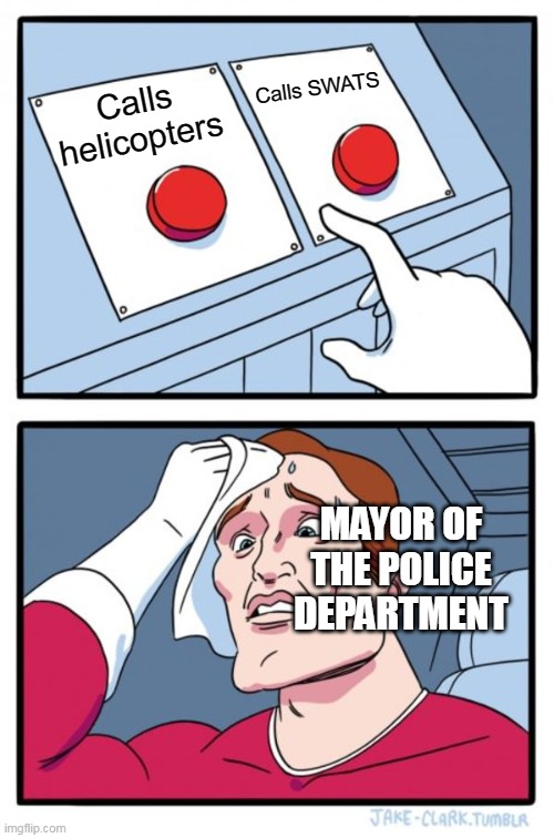 Two Buttons | Calls SWATS; Calls helicopters; MAYOR OF THE POLICE DEPARTMENT | image tagged in memes,two buttons,police | made w/ Imgflip meme maker