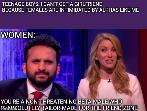 Rachel Parris is a savage | TEENAGE BOYS: I CAN'T GET A GIRLFRIEND BECAUSE FEMALES ARE INTIMIDATED BY ALPHAS LIKE ME; WOMEN:; YOU'RE A NON-THREATENING BETA MALE WHO IS ABSOLUTELY TAILOR-MADE FOR THE FRIEND-ZONE | image tagged in comedian,bbc | made w/ Imgflip meme maker
