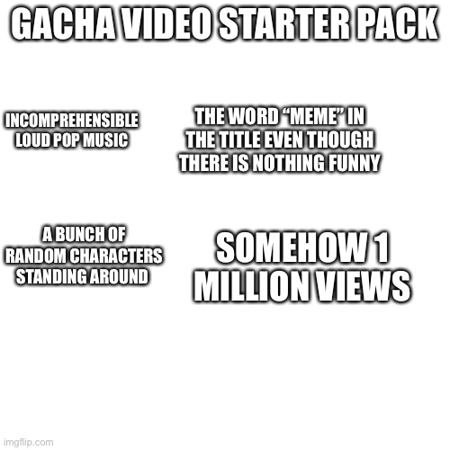 BLANK | GACHA  VIDEO STARTER PACK; INCOMPREHENSIBLE LOUD POP MUSIC; THE WORD “MEME” IN THE TITLE EVEN THOUGH THERE IS NOTHING FUNNY; A BUNCH OF RANDOM CHARACTERS STANDING AROUND; SOMEHOW 1 MILLION VIEWS | image tagged in blank | made w/ Imgflip meme maker