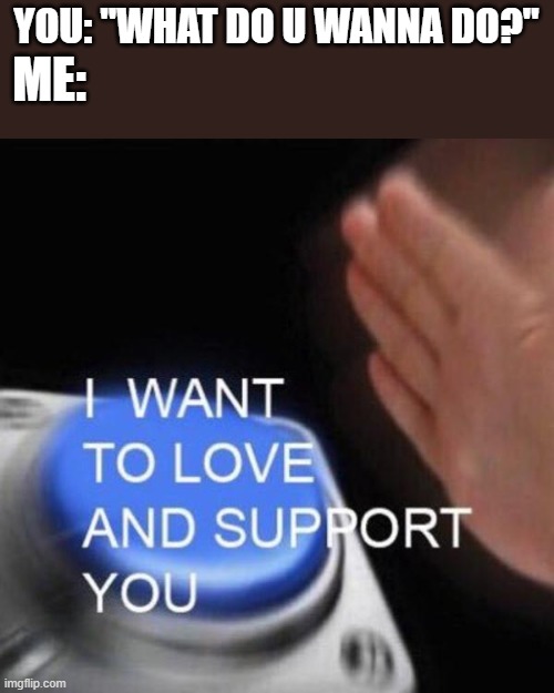 is it too much to ask? | YOU: "WHAT DO U WANNA DO?"; ME: | image tagged in wholesome,happy | made w/ Imgflip meme maker