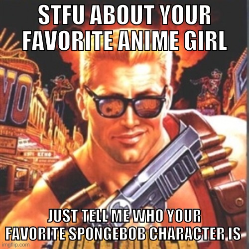 for me its krabs | STFU ABOUT YOUR FAVORITE ANIME GIRL; JUST TELL ME WHO YOUR FAVORITE SPONGEBOB CHARACTER IS | image tagged in duke nukem | made w/ Imgflip meme maker