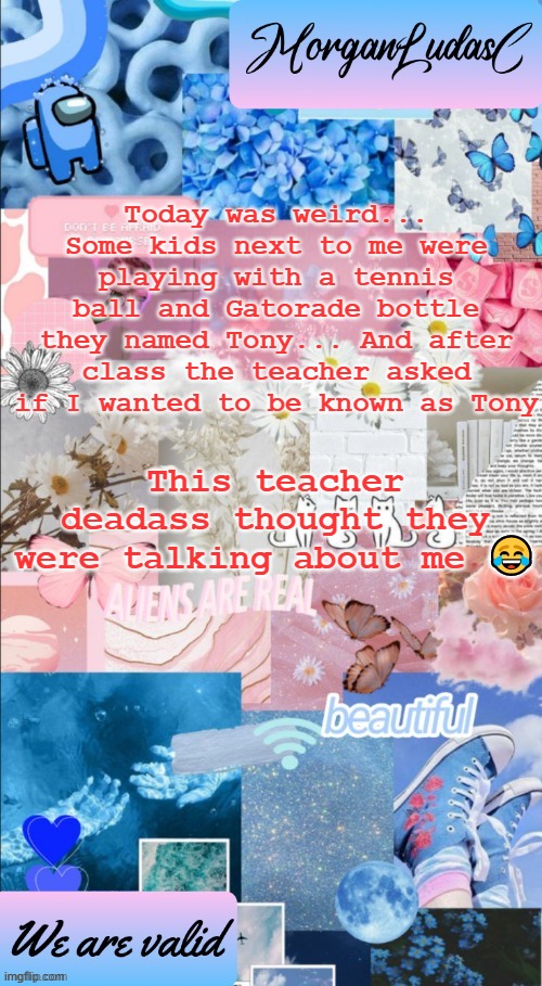 Yea cause I'm a f**king tennis ball am I? | Today was weird... Some kids next to me were playing with a tennis ball and Gatorade bottle they named Tony... And after class the teacher asked if I wanted to be known as Tony; This teacher deadass thought they were talking about me 😂 | image tagged in morganludasc announcement template,lgbtq,nobody reads these,stop reading the tags | made w/ Imgflip meme maker