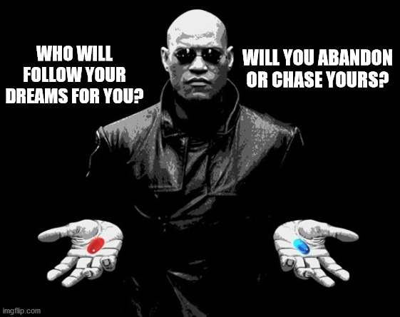 Chase your dreams | WHO WILL FOLLOW YOUR DREAMS FOR YOU? WILL YOU ABANDON OR CHASE YOURS? | image tagged in morpheus matrix blue pill red pill | made w/ Imgflip meme maker