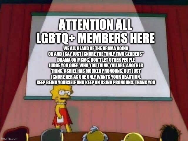 Read it | ATTENTION ALL LGBTQ+ MEMBERS HERE; WE ALL HEARD OF THE DRAMA GOING ON AND I SAY JUST IGNORE THE "ONLY TWO GENDERS" DRAMA ON MSMG. DON'T LET OTHER PEOPLE JUDGE YOU OVER WHO YOU THINK YOU ARE. ANOTHER THING, ASRIEL HAS MOCKED PRONOUNS, BUT JUST IGNORE HER AS SHE ONLY WANTS YOUR REACTION. KEEP BEING YOURSELF AND KEEP ON USING PRONOUNS. THANK YOU | image tagged in lisa simpson speech | made w/ Imgflip meme maker