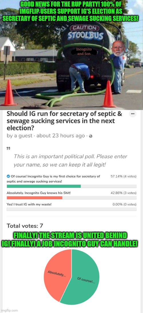 Democracy in action. | GOOD NEWS FOR THE RUP PARTY! 100% OF IMGFLIP USERS SUPPORT IG'S ELECTION AS SECRETARY OF SEPTIC AND SEWAGE SUCKING SERVICES! Incognito and Son; FINALLY! THE STREAM IS UNITED BEHIND IG! FINALLY! A JOB INCOGNITO GUY CAN HANDLE! | image tagged in totally looks like,a completely fair and balanced,political,poll,thanks,for participating | made w/ Imgflip meme maker