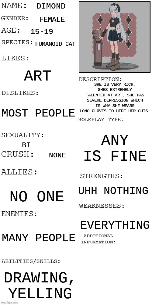 :{0 | DIMOND; FEMALE; 15-19; HUMANOID CAT; ART; SHE IS VERY RICH, SHES EXTREMELY TALENTED AT ART, SHE HAS SEVERE DEPRESSION WHICH IS WHY SHE WEARS LONG GLOVES TO HIDE HER CUTS. MOST PEOPLE; ANY IS FINE; BI; NONE; UHH NOTHING; NO ONE; EVERYTHING; MANY PEOPLE; DRAWING, YELLING | image tagged in updated roleplay oc showcase | made w/ Imgflip meme maker