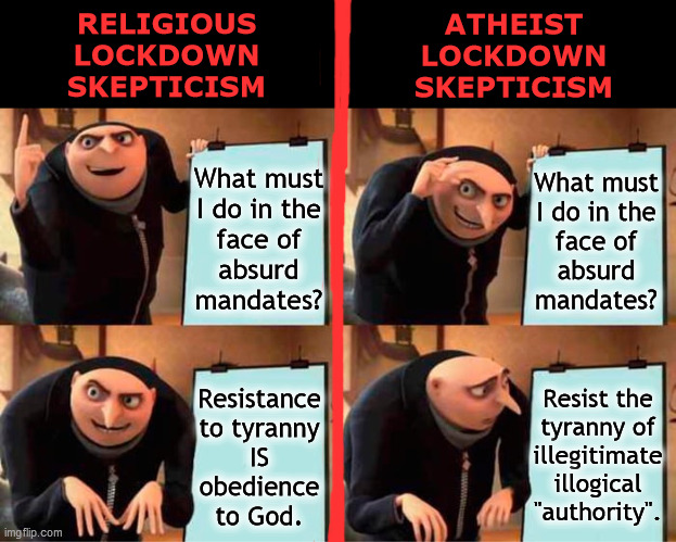 Lockdown Skepticism | RELIGIOUS
LOCKDOWN
SKEPTICISM; ATHEIST
LOCKDOWN
SKEPTICISM; What must
I do in the
face of
absurd
mandates? What must
I do in the
face of
absurd
mandates? Resist the
tyranny of
illegitimate
illogical
"authority". Resistance
to tyranny
IS
obedience
to God. | image tagged in gru's plan,lockdown,skeptical,resistance,tyranny,illogical | made w/ Imgflip meme maker