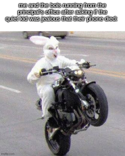 YEZ | me and the bois running from the principal's office after asking if the quiet kid was jealous that their phone died: | image tagged in funny bunny motorcycle wheelie | made w/ Imgflip meme maker