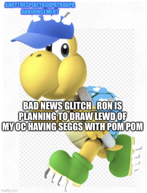 Oh no | BAD NEWS GLITCH_RON IS PLANNING TO DRAW LEWD OF MY OC HAVING SEGGS WITH POM POM | image tagged in andythespikeykoopatroopa announcement template,oc,pom pom,bad news | made w/ Imgflip meme maker