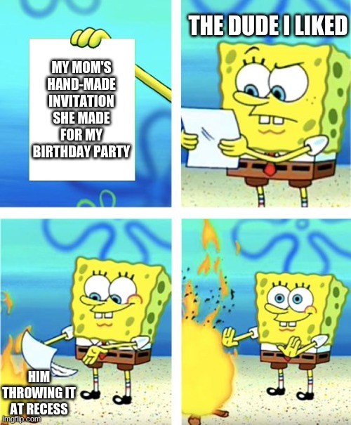 based on true events! :) (lol im totally not salty at all) | THE DUDE I LIKED; MY MOM'S HAND-MADE INVITATION SHE MADE FOR MY BIRTHDAY PARTY; HIM THROWING IT AT RECESS | image tagged in spongebob burning paper | made w/ Imgflip meme maker