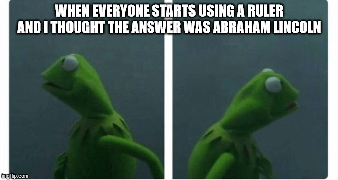 Kermit | WHEN EVERYONE STARTS USING A RULER AND I THOUGHT THE ANSWER WAS ABRAHAM LINCOLN | image tagged in kermit looking | made w/ Imgflip meme maker