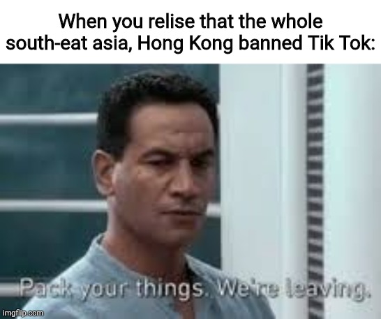 Yes | When you relise that the whole south-eat asia, Hong Kong banned Tik Tok: | image tagged in pack your things we're leaving | made w/ Imgflip meme maker