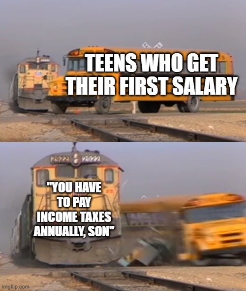 A train hitting a school bus | TEENS WHO GET THEIR FIRST SALARY; "YOU HAVE TO PAY INCOME TAXES ANNUALLY, SON" | image tagged in a train hitting a school bus | made w/ Imgflip meme maker