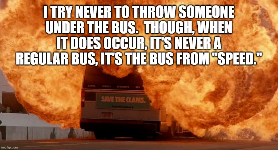 Best to Just Stay in Your Lane, Hotshot | I TRY NEVER TO THROW SOMEONE UNDER THE BUS.  THOUGH, WHEN IT DOES OCCUR, IT'S NEVER A REGULAR BUS, IT'S THE BUS FROM "SPEED." | image tagged in speed,bus,explosion,action movies | made w/ Imgflip meme maker