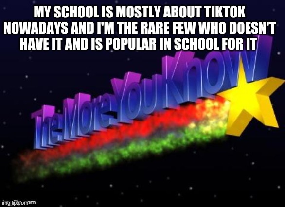the more you know | MY SCHOOL IS MOSTLY ABOUT TIKTOK NOWADAYS AND I'M THE RARE FEW WHO DOESN'T HAVE IT AND IS POPULAR IN SCHOOL FOR IT | image tagged in the more you know | made w/ Imgflip meme maker