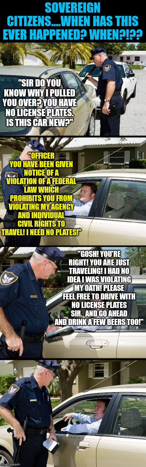 Pulled over |  SOVEREIGN CITIZENS....WHEN HAS THIS EVER HAPPENED? WHEN?!?? "SIR DO YOU KNOW WHY I PULLED YOU OVER? YOU HAVE NO LICENSE PLATES. IS THIS CAR NEW?"; "OFFICER YOU HAVE BEEN GIVEN NOTICE OF A VIOLATION OF A FEDERAL LAW WHICH PROHIBITS YOU FROM VIOLATING MY AGENCY AND INDIVIDUAL CIVIL RIGHTS TO TRAVEL! I NEED NO PLATES!"; "GOSH! YOU'RE RIGHT! YOU ARE JUST TRAVELING! I HAD NO IDEA I WAS VIOLATING MY OATH! PLEASE FEEL FREE TO DRIVE WITH NO LICENSE PLATES SIR.  AND GO AHEAD AND DRINK A FEW BEERS TOO!" | image tagged in pulled over | made w/ Imgflip meme maker