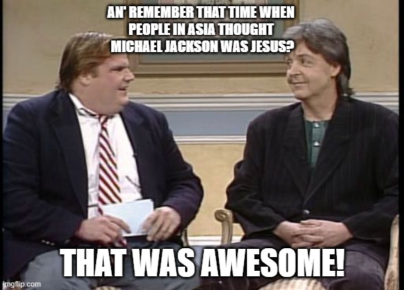 Chris might be gone but he has not forgot | AN' REMEMBER THAT TIME WHEN 
PEOPLE IN ASIA THOUGHT 
MICHAEL JACKSON WAS JESUS? THAT WAS AWESOME! | image tagged in chris farley show,michael jackson,satanic,judgement | made w/ Imgflip meme maker