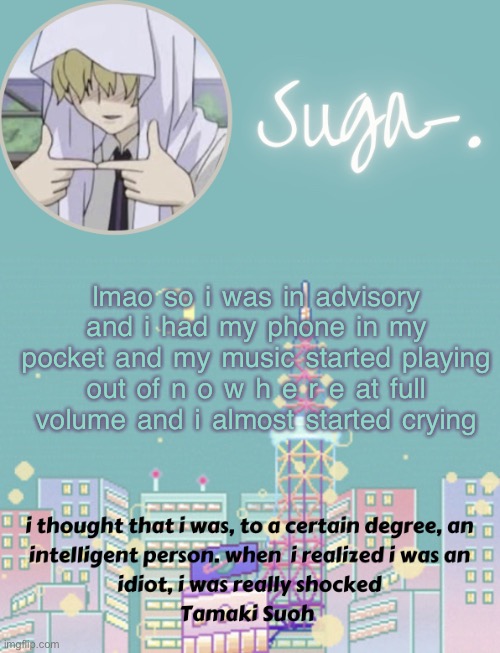 fun day | lmao so i was in advisory and i had my phone in my pocket and my music started playing out of n o w h e r e at full volume and i almost started crying | image tagged in sugas tamaki template | made w/ Imgflip meme maker