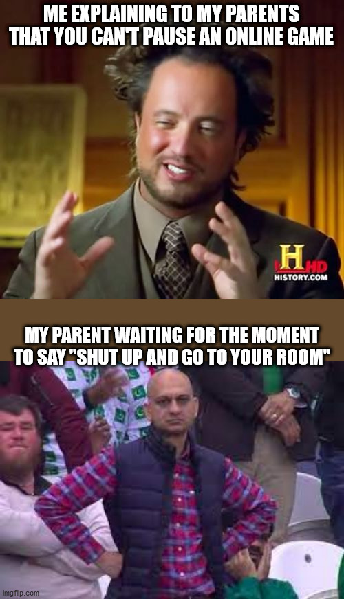 Dank fambly meme | ME EXPLAINING TO MY PARENTS THAT YOU CAN'T PAUSE AN ONLINE GAME; MY PARENT WAITING FOR THE MOMENT TO SAY "SHUT UP AND GO TO YOUR ROOM" | image tagged in memes,ancient aliens | made w/ Imgflip meme maker
