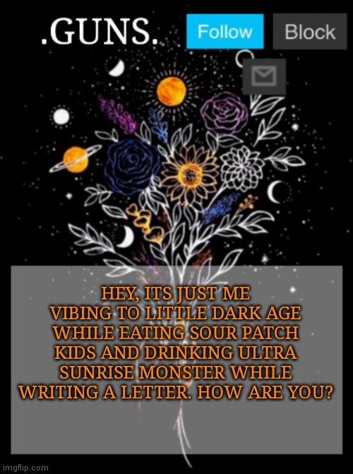 Daily check in ???? | HEY, ITS JUST ME VIBING TO LITTLE DARK AGE WHILE EATING SOUR PATCH KIDS AND DRINKING ULTRA SUNRISE MONSTER WHILE WRITING A LETTER. HOW ARE YOU? | image tagged in guns announcement template | made w/ Imgflip meme maker