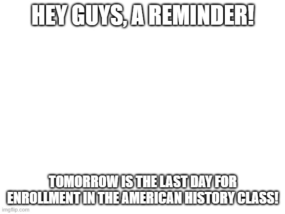 https://classroom.google.com/c/NDA0NjA2NTk0MDYw?cjc=qi33cor | HEY GUYS, A REMINDER! TOMORROW IS THE LAST DAY FOR ENROLLMENT IN THE AMERICAN HISTORY CLASS! | image tagged in blank white template | made w/ Imgflip meme maker