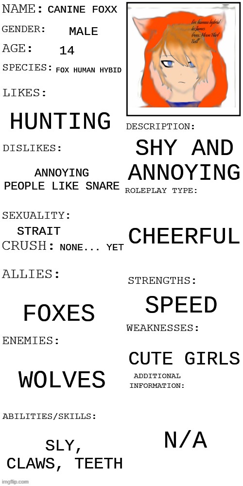 (Updated) Roleplay OC showcase | CANINE FOXX; MALE; 14; FOX HUMAN HYBID; HUNTING; SHY AND ANNOYING; ANNOYING PEOPLE LIKE SNARE; CHEERFUL; STRAIT; NONE... YET; SPEED; FOXES; CUTE GIRLS; WOLVES; N/A; SLY, CLAWS, TEETH | image tagged in updated roleplay oc showcase | made w/ Imgflip meme maker