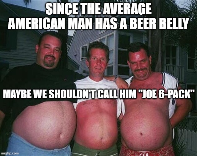 beer-bellies | SINCE THE AVERAGE AMERICAN MAN HAS A BEER BELLY; MAYBE WE SHOULDN'T CALL HIM "JOE 6-PACK" | image tagged in beer-bellies | made w/ Imgflip meme maker
