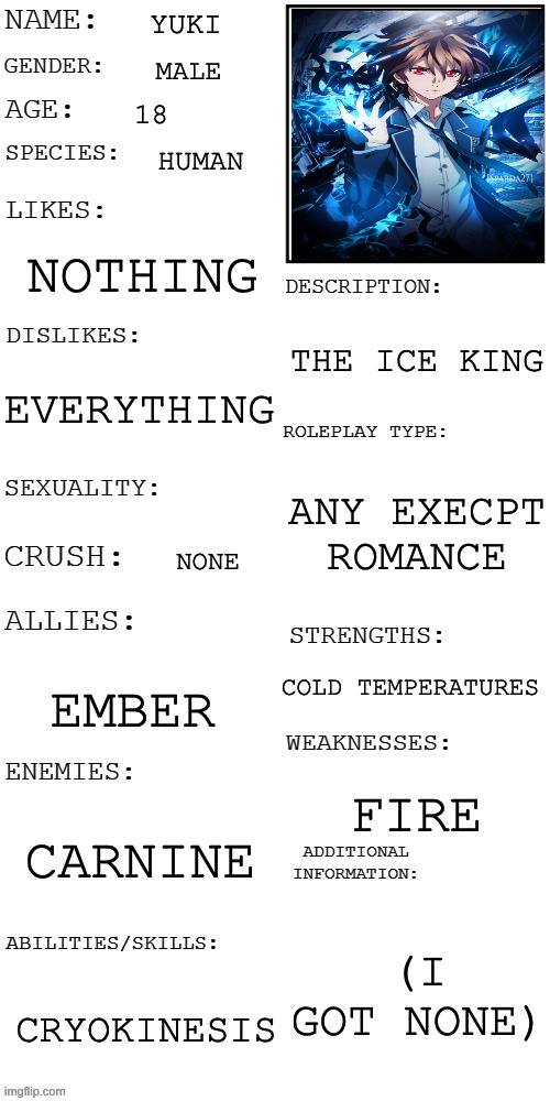 Oc showcase |  YUKI; MALE; 18; HUMAN; NOTHING; THE ICE KING; EVERYTHING; ANY EXECPT ROMANCE; NONE; COLD TEMPERATURES; EMBER; FIRE; CARNINE; (I GOT NONE); CRYOKINESIS | image tagged in updated roleplay oc showcase,oh wow are you actually reading these tags,yuki | made w/ Imgflip meme maker