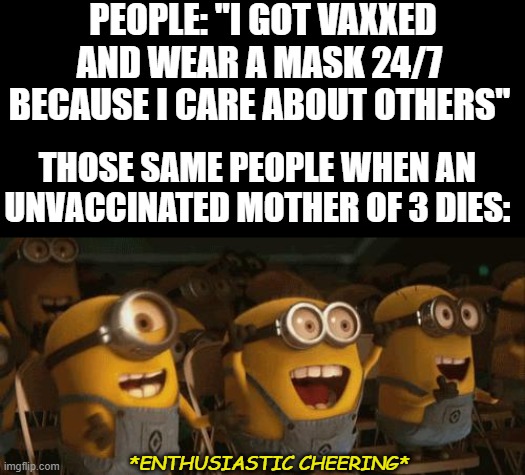 Maybe you're not a good person? | PEOPLE: "I GOT VAXXED AND WEAR A MASK 24/7 BECAUSE I CARE ABOUT OTHERS"; THOSE SAME PEOPLE WHEN AN UNVACCINATED MOTHER OF 3 DIES:; *ENTHUSIASTIC CHEERING* | image tagged in cheering minions,covid-19,mask,vaccines,politics,virtue signalling | made w/ Imgflip meme maker