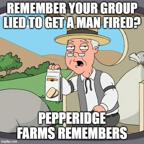 Pepperidge Farm Remembers Meme | REMEMBER YOUR GROUP LIED TO GET A MAN FIRED? PEPPERIDGE FARMS REMEMBERS | image tagged in memes,pepperidge farm remembers | made w/ Imgflip meme maker