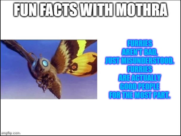Mothra speaks fäcts | FURRIES AREN'T BAD, JUST MISUNDERSTOOD. FURRIES ARE ACTUALLY GOOD PEOPLE FOR THE MOST PART. | image tagged in fun facts with mothra | made w/ Imgflip meme maker