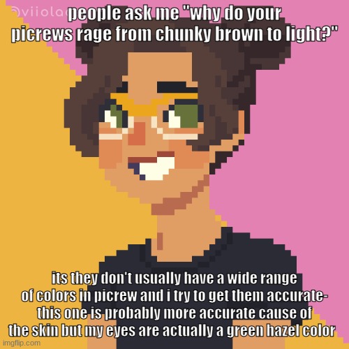 no one asked | people ask me "why do your picrews rage from chunky brown to light?"; its they don't usually have a wide range of colors in picrew and i try to get them accurate- this one is probably more accurate cause of the skin but my eyes are actually a green hazel color | image tagged in pixel me p,but i just wanted to say that unybtgvfrc,e | made w/ Imgflip meme maker